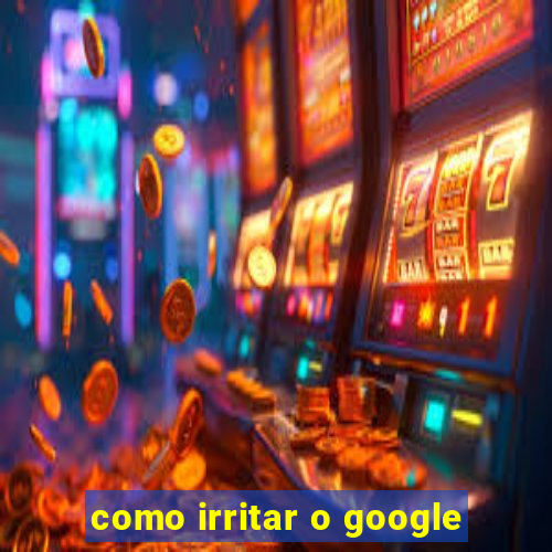 como irritar o google